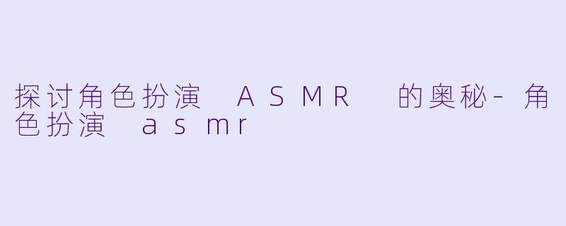 探讨角色扮演 ASMR 的奥秘-角色扮演 asmr
