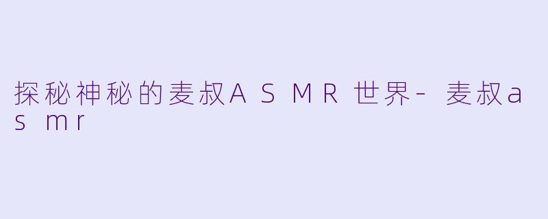 探秘神秘的麦叔ASMR世界-麦叔asmr