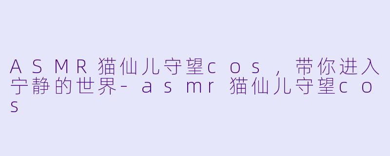 ASMR猫仙儿守望cos，带你进入宁静的世界-asmr猫仙儿守望cos