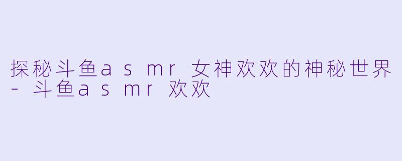 探秘斗鱼asmr女神欢欢的神秘世界-斗鱼asmr欢欢