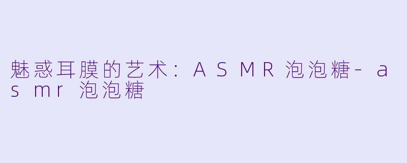 魅惑耳膜的艺术：ASMR泡泡糖-asmr泡泡糖