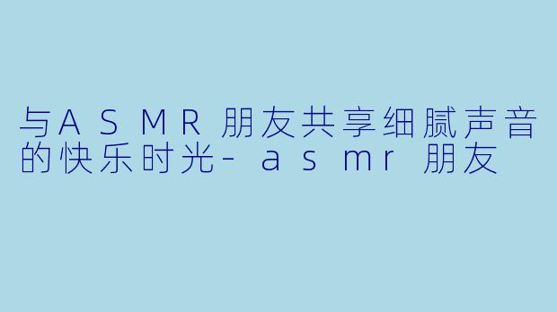 与ASMR朋友共享细腻声音的快乐时光-asmr朋友
