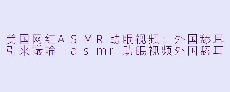 美国网红ASMR助眠视频：外国舔耳引来議論-asmr助眠视频外国舔耳
