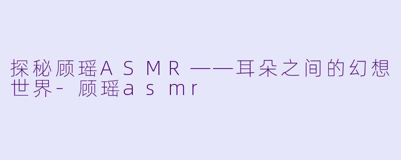 探秘顾瑶ASMR——耳朵之间的幻想世界-顾瑶asmr