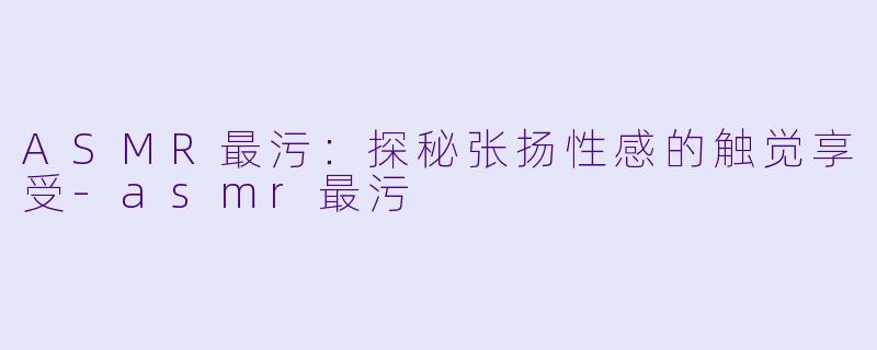 ASMR最污：探秘张扬性感的触觉享受-asmr最污