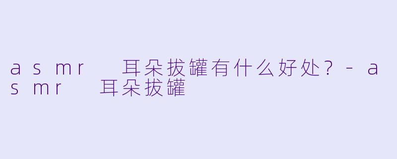 asmr 耳朵拔罐有什么好处？