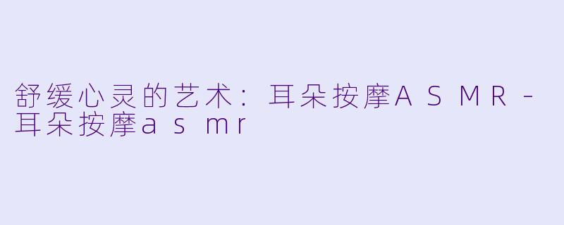 舒缓心灵的艺术：耳朵按摩ASMR-耳朵按摩asmr