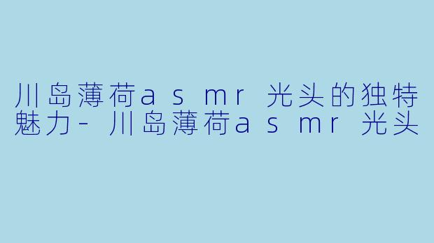 川岛薄荷asmr光头的独特魅力-川岛薄荷asmr光头