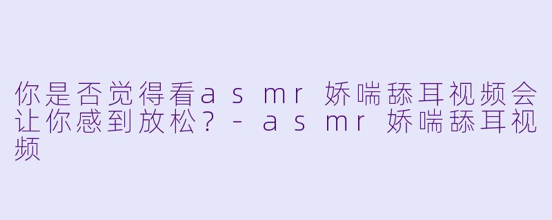 你是否觉得看asmr娇喘舔耳视频会让你感到放松？
