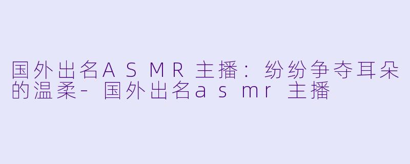 国外出名ASMR主播：纷纷争夺耳朵的温柔-国外出名asmr主播
