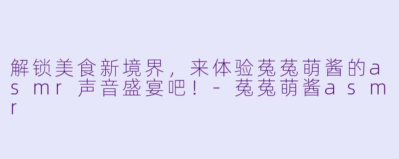 解锁美食新境界，来体验菟菟萌酱的asmr声音盛宴吧！-菟菟萌酱asmr