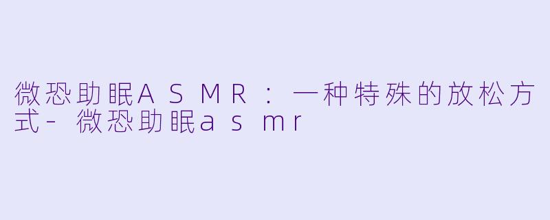 微恐助眠ASMR：一种特殊的放松方式-微恐助眠asmr