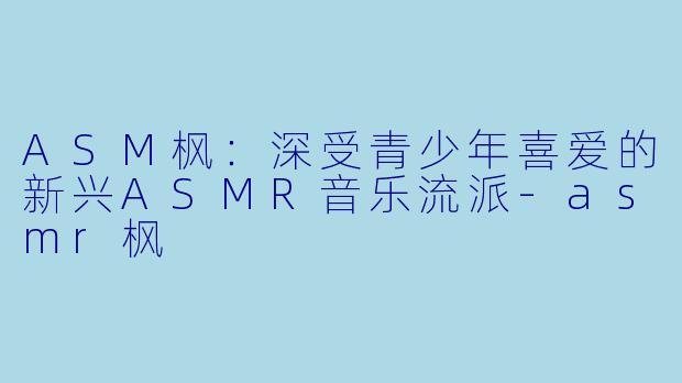ASM枫：深受青少年喜爱的新兴ASMR音乐流派-asmr枫