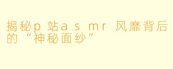 揭秘p站asmr风靡背后的“神秘面纱”