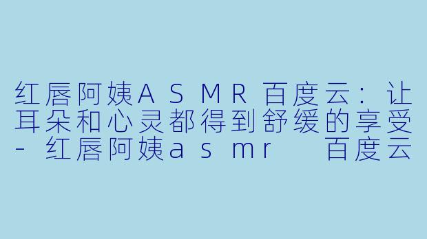 红唇阿姨ASMR百度云：让耳朵和心灵都得到舒缓的享受-红唇阿姨asmr 百度云