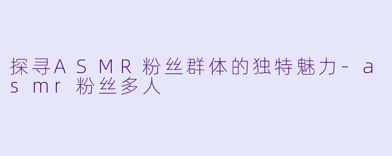 探寻ASMR粉丝群体的独特魅力-asmr粉丝多人