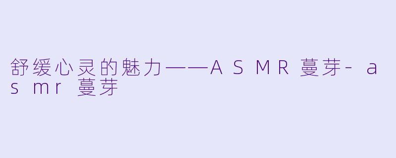舒缓心灵的魅力——ASMR蔓芽-asmr蔓芽