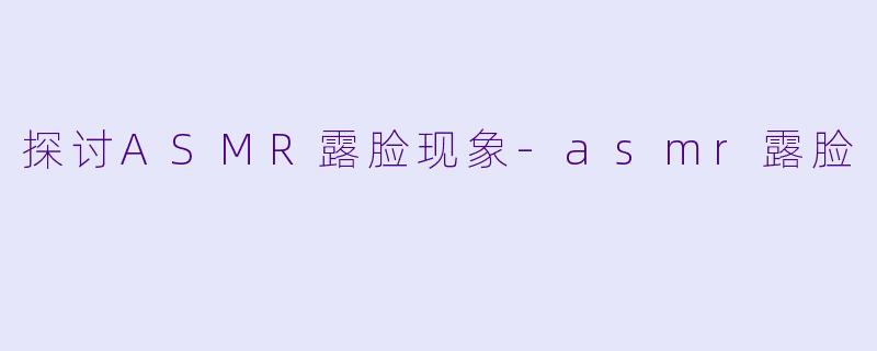 探讨ASMR露脸现象-asmr露脸