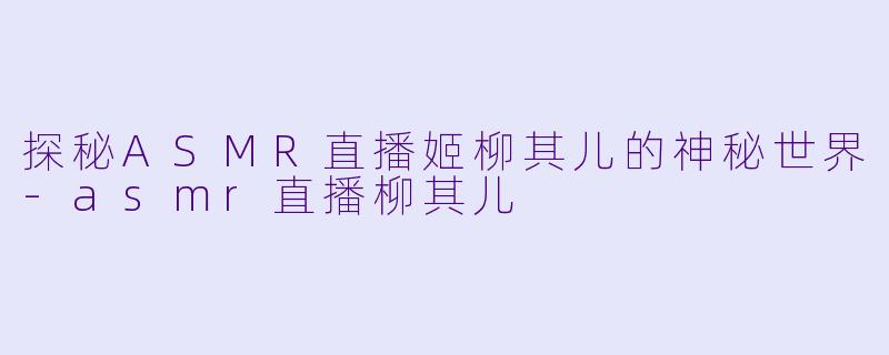 探秘ASMR直播姬柳其儿的神秘世界-asmr直播柳其儿