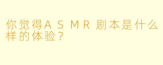 你觉得ASMR剧本是什么样的体验？