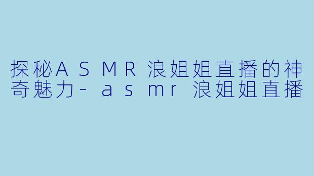 探秘ASMR浪姐姐直播的神奇魅力-asmr浪姐姐直播