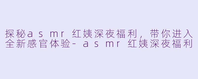 探秘asmr红姨深夜福利，带你进入全新感官体验-asmr红姨深夜福利