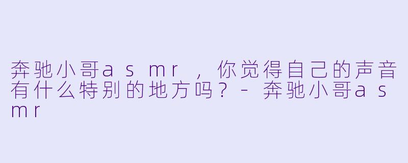 奔驰小哥asmr，你觉得自己的声音有什么特别的地方吗？