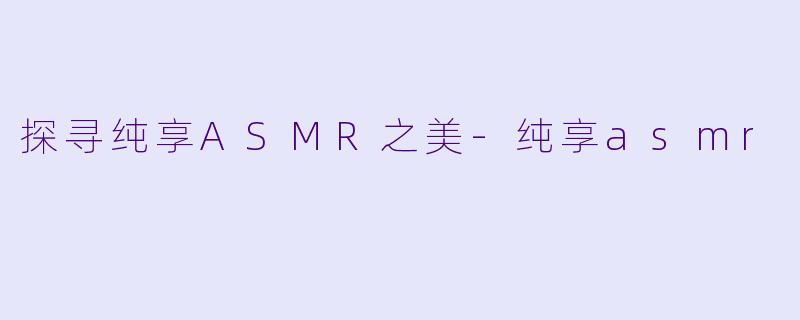 探寻纯享ASMR之美-纯享asmr