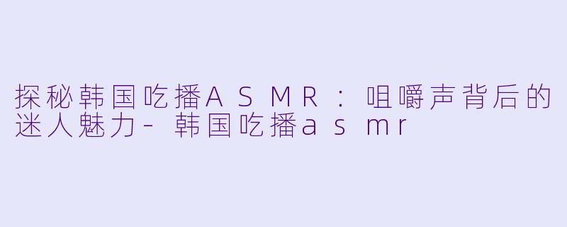 探秘韩国吃播ASMR：咀嚼声背后的迷人魅力-韩国吃播asmr