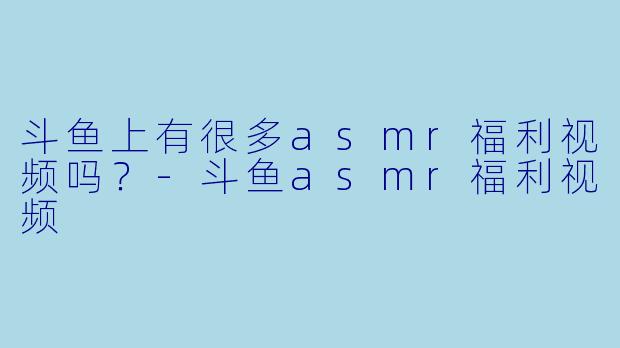 斗鱼上有很多asmr福利视频吗？