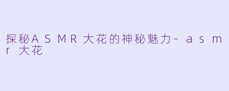 探秘ASMR大花的神秘魅力-asmr大花