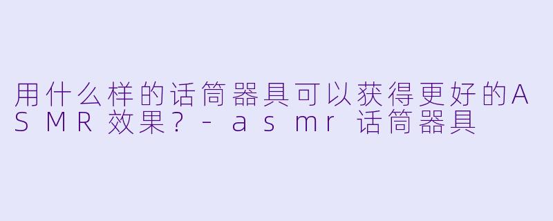 用什么样的话筒器具可以获得更好的ASMR效果？