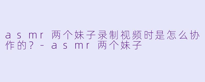 asmr两个妹子录制视频时是怎么协作的？
