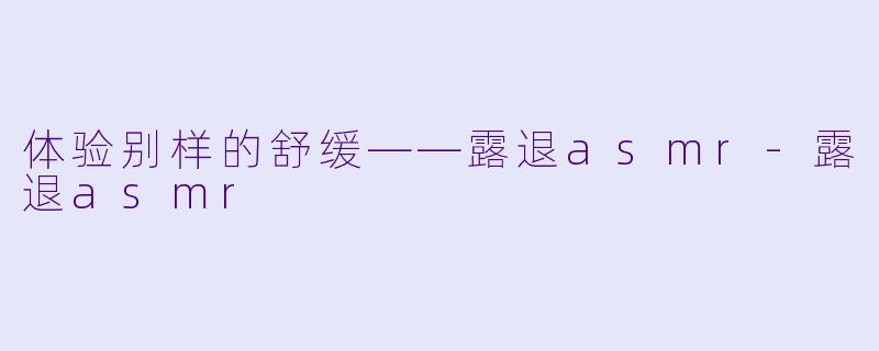体验别样的舒缓——露退asmr-露退asmr