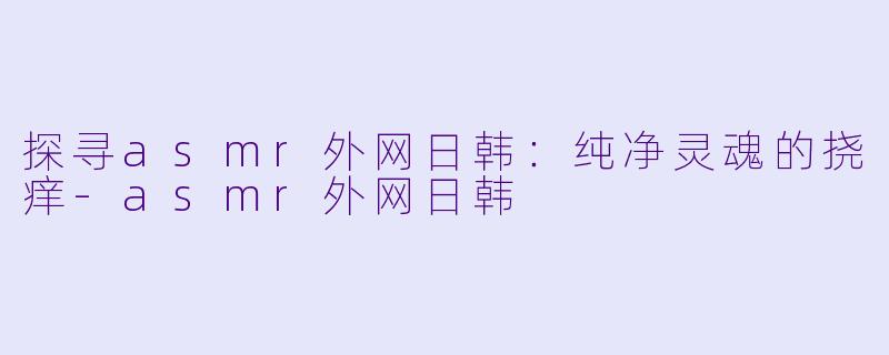 探寻asmr外网日韩：纯净灵魂的挠痒-asmr外网日韩
