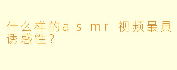 什么样的asmr视频最具诱惑性？