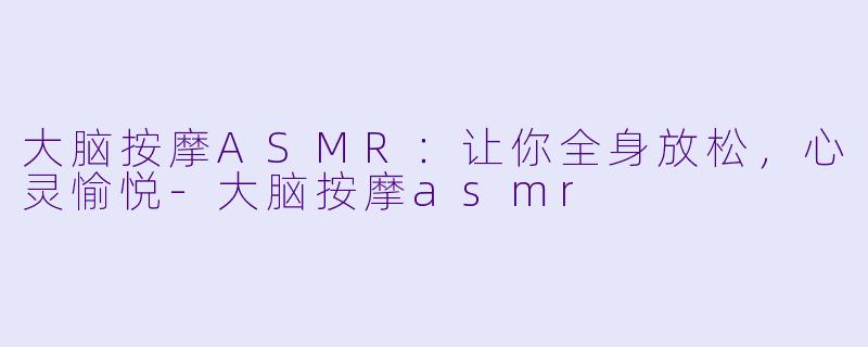大脑按摩ASMR：让你全身放松，心灵愉悦-大脑按摩asmr