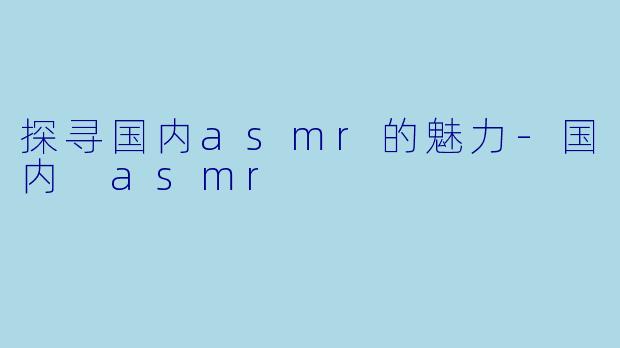 探寻国内asmr的魅力-国内 asmr