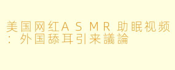 美国网红ASMR助眠视频：外国舔耳引来議論