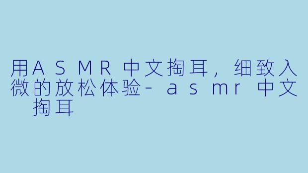 用ASMR中文掏耳，细致入微的放松体验-asmr中文 掏耳