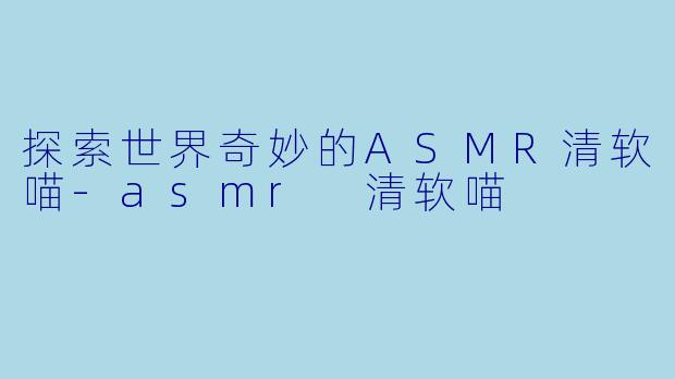 探索世界奇妙的ASMR清软喵-asmr 清软喵