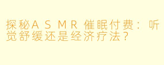探秘ASMR催眠付费：听觉舒缓还是经济疗法？