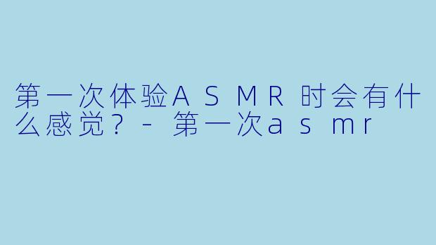 第一次体验ASMR时会有什么感觉？