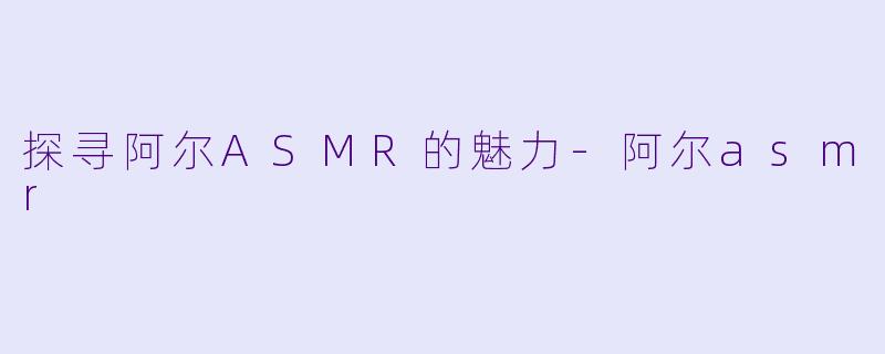 探寻阿尔ASMR的魅力-阿尔asmr