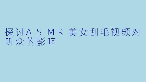 探讨ASMR美女刮毛视频对听众的影响