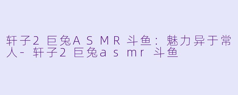 轩子2巨兔ASMR斗鱼：魅力异于常人-轩子2巨兔asmr斗鱼