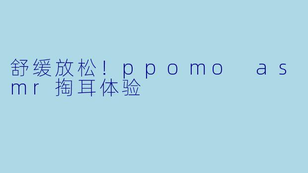 舒缓放松！ppomo asmr掏耳体验