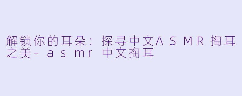 解锁你的耳朵：探寻中文ASMR掏耳之美-asmr中文掏耳