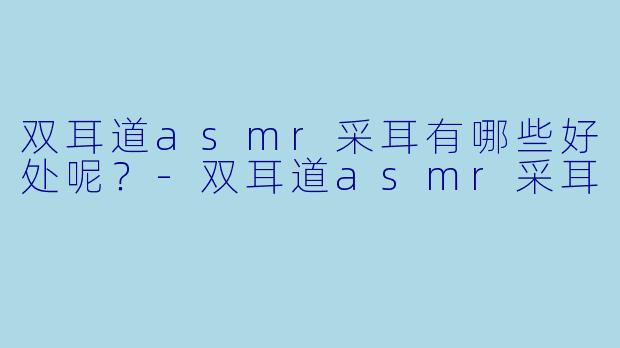 双耳道asmr采耳有哪些好处呢？