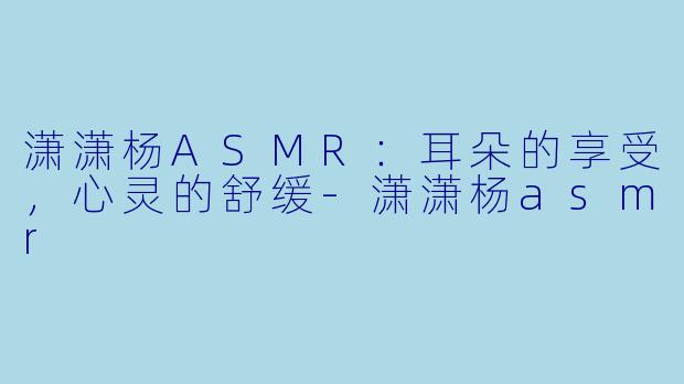潇潇杨ASMR：耳朵的享受，心灵的舒缓-潇潇杨asmr
